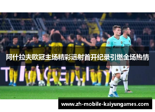 阿什拉夫欧冠主场精彩远射首开纪录引燃全场热情